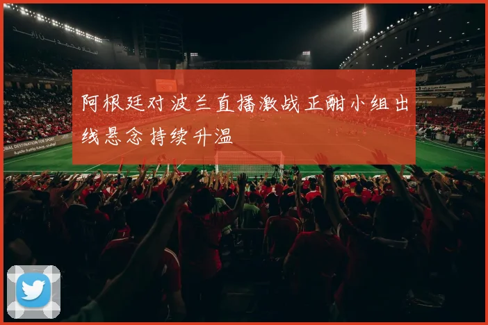阿根廷对波兰直播激战正酣小组出线悬念持续升温