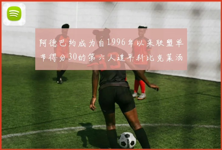 阿德巴约成为自1996年以来联盟单节得分30的第六人追平科比克莱汤姆斯等传奇球星