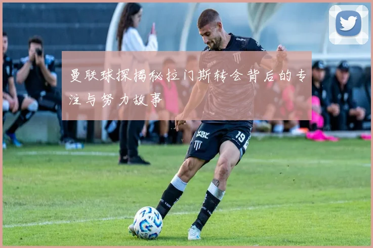 曼联球探揭秘拉门斯转会背后的专注与努力故事