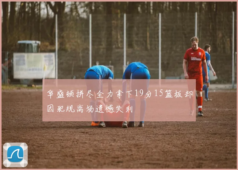 华盛顿拼尽全力拿下19分15篮板却因犯规离场遗憾失利