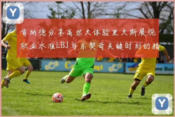 肯纳德分享高尔夫体验里夫斯展现职业水准LBJ与东契奇关键时刻的精彩表现