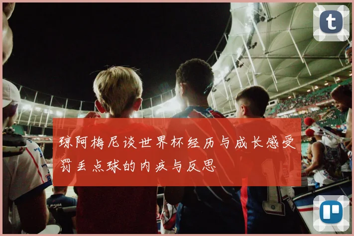 琼阿梅尼谈世界杯经历与成长感受罚丢点球的内疚与反思