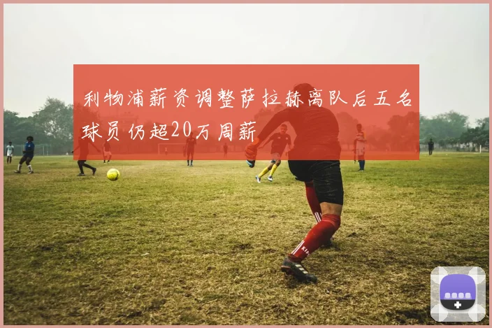 利物浦薪资调整萨拉赫离队后五名球员仍超20万周薪