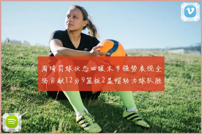 周琦罚球状态回暖末节强势表现全场贡献12分9篮板2盖帽助力球队胜利