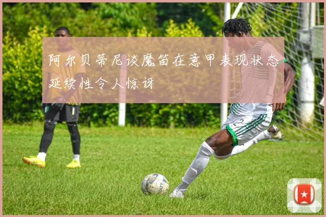 阿尔贝蒂尼谈魔笛在意甲表现状态延续性令人惊讶