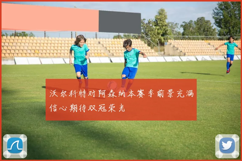 沃尔科特对阿森纳本赛季前景充满信心期待双冠荣光