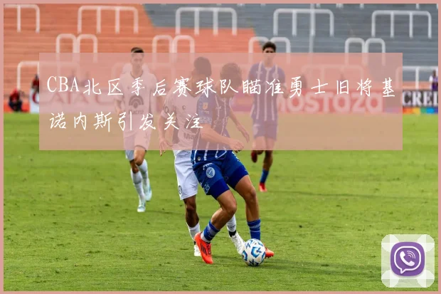 CBA北区季后赛球队瞄准勇士旧将基诺内斯引发关注