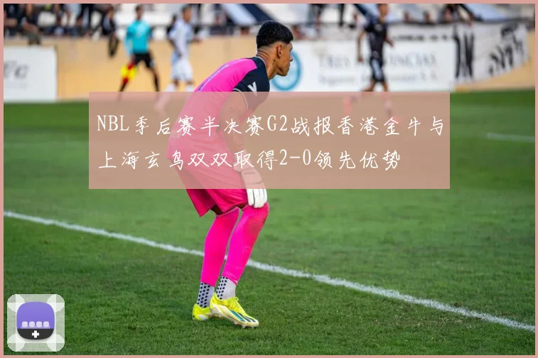 NBL季后赛半决赛G2战报香港金牛与上海玄鸟双双取得2-0领先优势