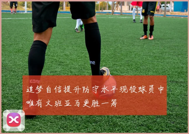 追梦自信提升防守水平现役球员中唯有文班亚马更胜一筹